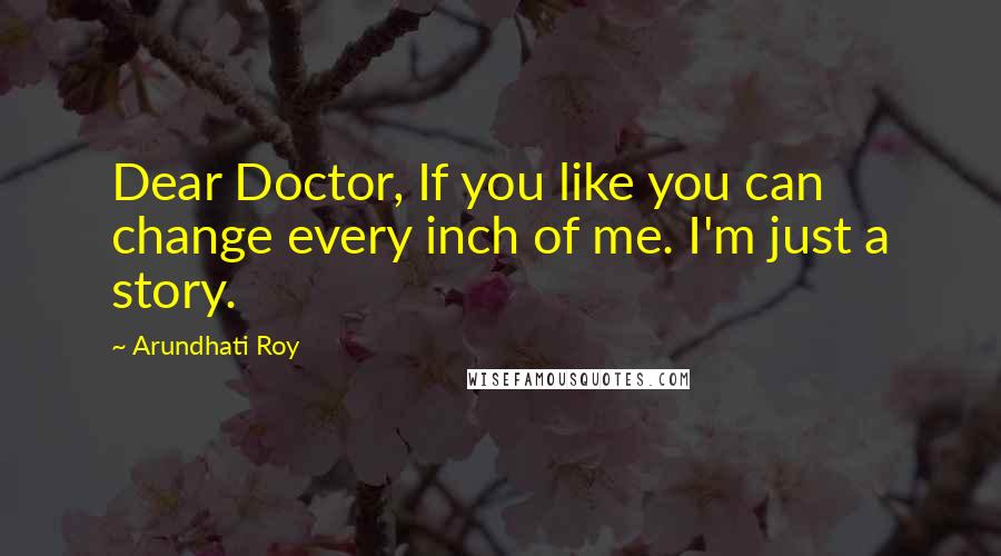 Arundhati Roy Quotes: Dear Doctor, If you like you can change every inch of me. I'm just a story.