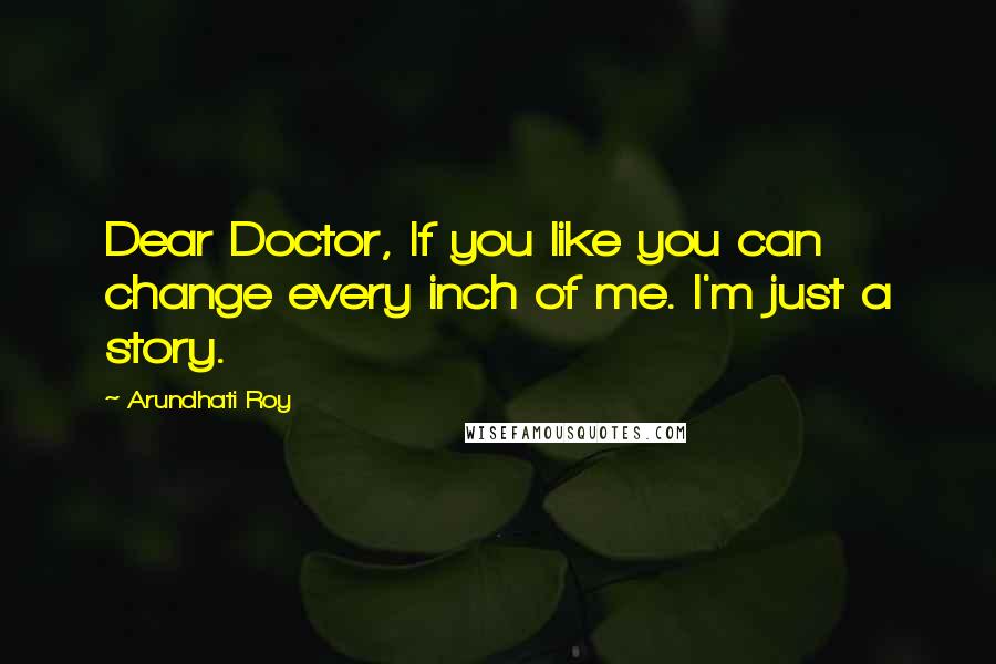 Arundhati Roy Quotes: Dear Doctor, If you like you can change every inch of me. I'm just a story.