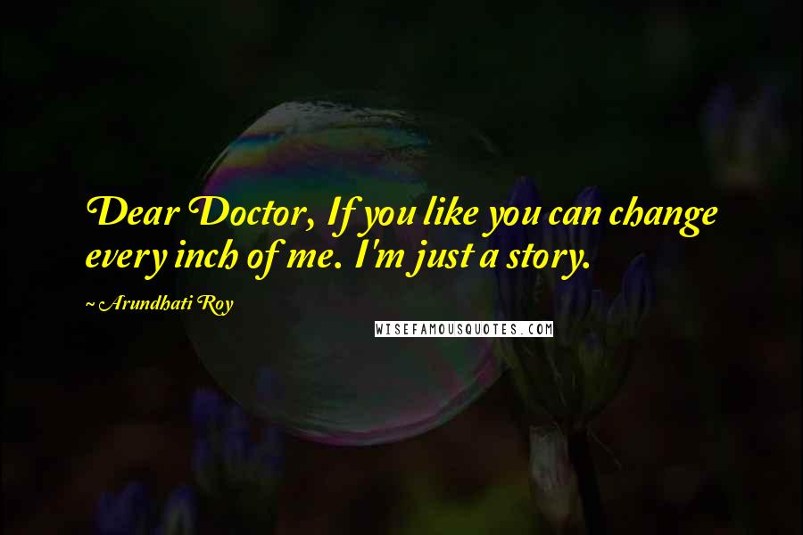 Arundhati Roy Quotes: Dear Doctor, If you like you can change every inch of me. I'm just a story.