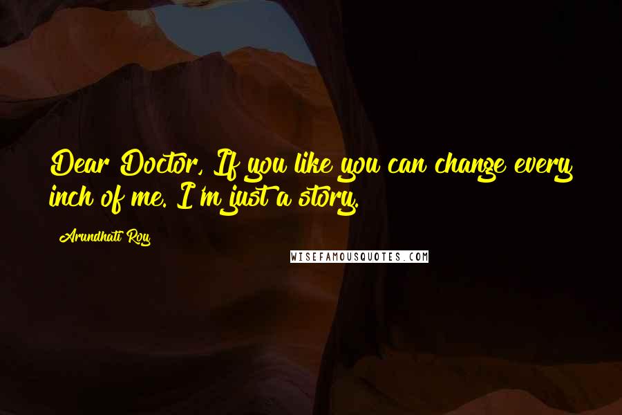 Arundhati Roy Quotes: Dear Doctor, If you like you can change every inch of me. I'm just a story.