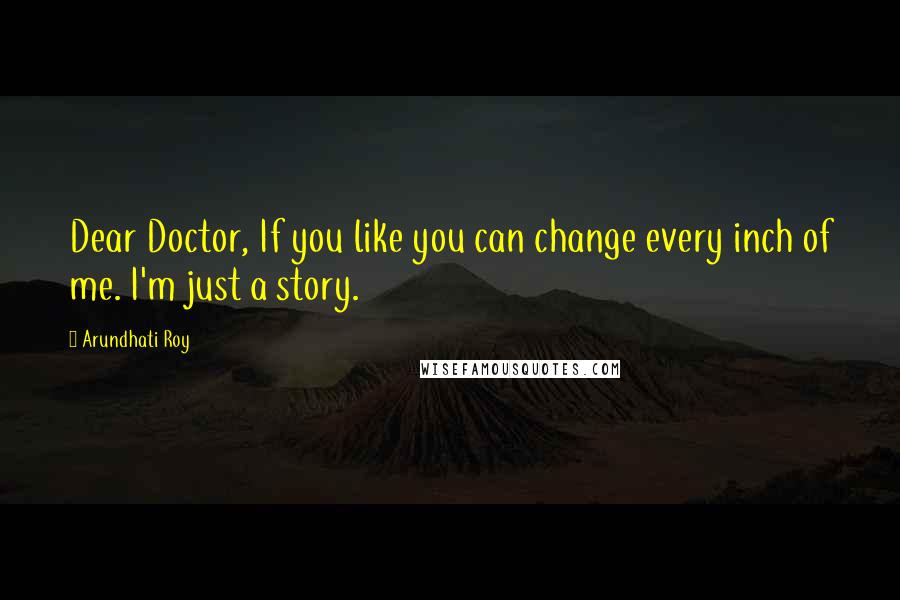 Arundhati Roy Quotes: Dear Doctor, If you like you can change every inch of me. I'm just a story.