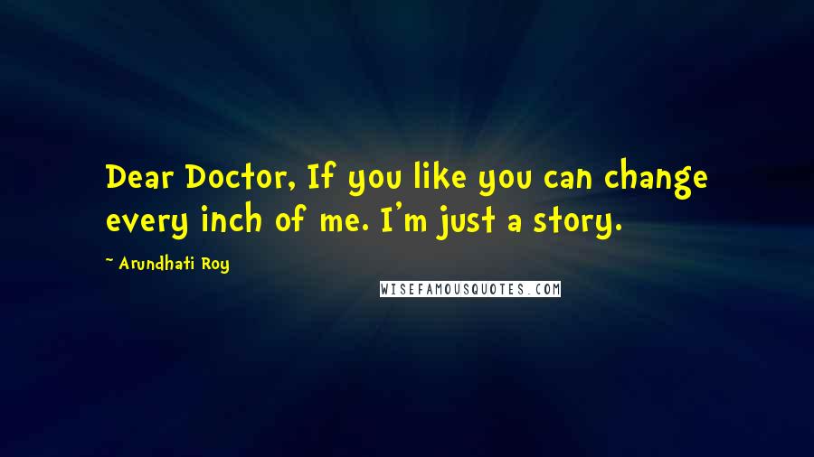 Arundhati Roy Quotes: Dear Doctor, If you like you can change every inch of me. I'm just a story.