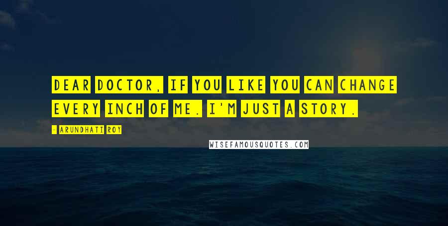 Arundhati Roy Quotes: Dear Doctor, If you like you can change every inch of me. I'm just a story.