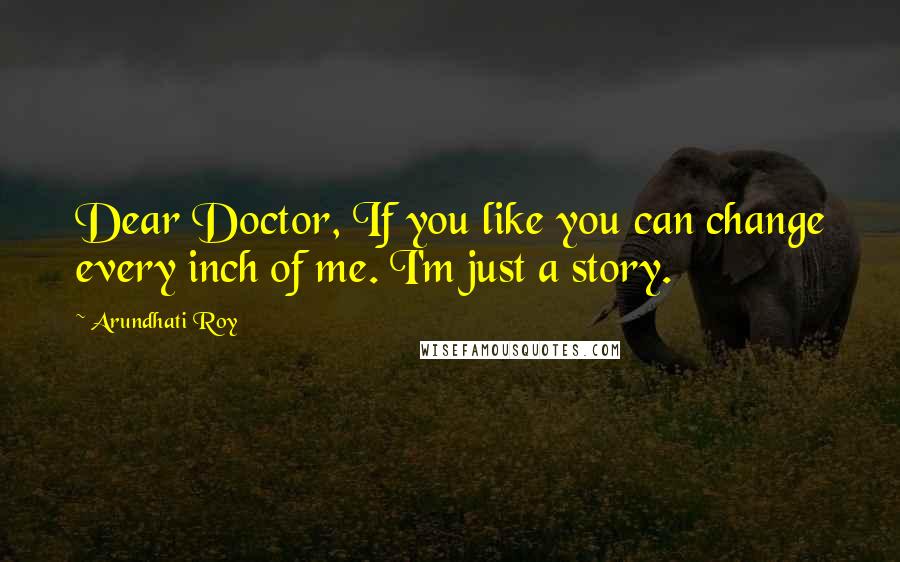 Arundhati Roy Quotes: Dear Doctor, If you like you can change every inch of me. I'm just a story.