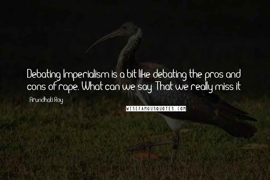 Arundhati Roy Quotes: Debating Imperialism is a bit like debating the pros and cons of rape. What can we say? That we really miss it?