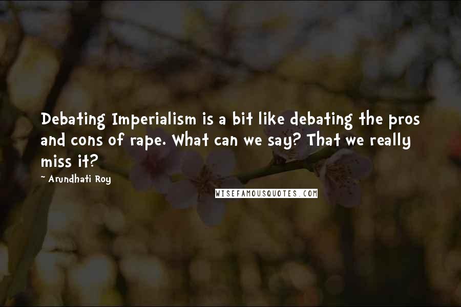 Arundhati Roy Quotes: Debating Imperialism is a bit like debating the pros and cons of rape. What can we say? That we really miss it?