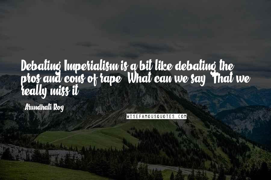 Arundhati Roy Quotes: Debating Imperialism is a bit like debating the pros and cons of rape. What can we say? That we really miss it?