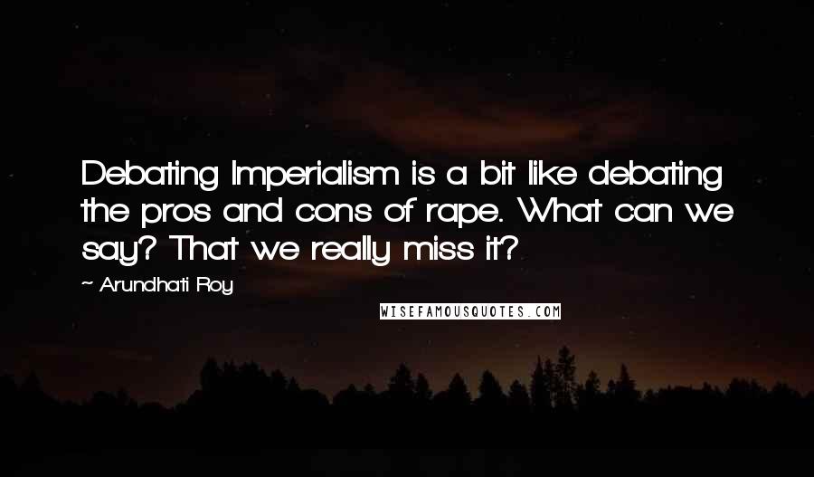 Arundhati Roy Quotes: Debating Imperialism is a bit like debating the pros and cons of rape. What can we say? That we really miss it?