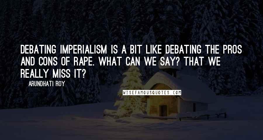 Arundhati Roy Quotes: Debating Imperialism is a bit like debating the pros and cons of rape. What can we say? That we really miss it?