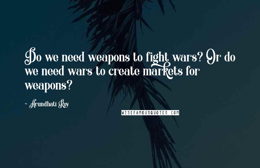 Arundhati Roy Quotes: Do we need weapons to fight wars? Or do we need wars to create markets for weapons?