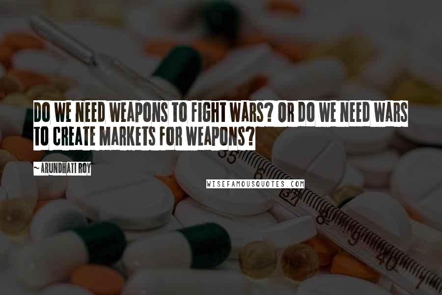 Arundhati Roy Quotes: Do we need weapons to fight wars? Or do we need wars to create markets for weapons?