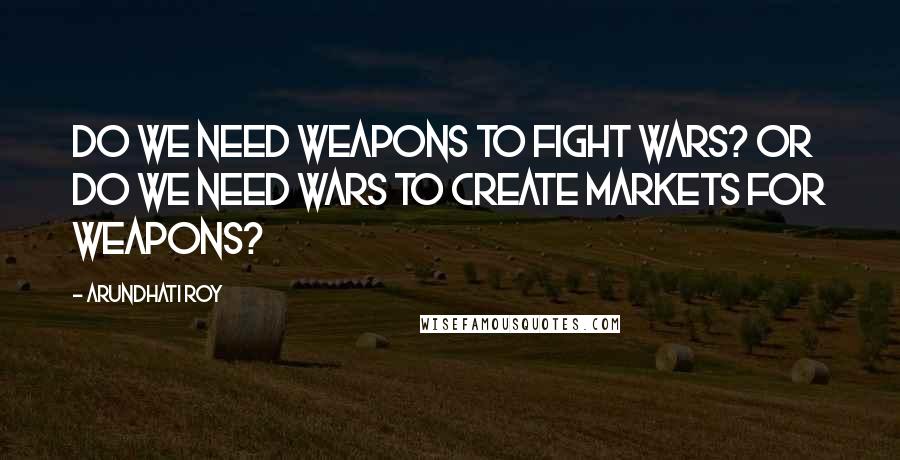 Arundhati Roy Quotes: Do we need weapons to fight wars? Or do we need wars to create markets for weapons?