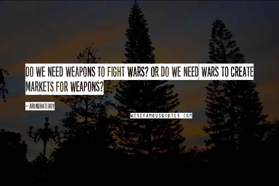 Arundhati Roy Quotes: Do we need weapons to fight wars? Or do we need wars to create markets for weapons?