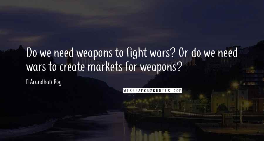 Arundhati Roy Quotes: Do we need weapons to fight wars? Or do we need wars to create markets for weapons?