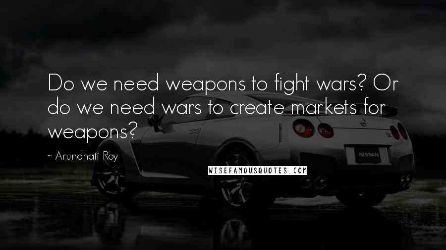 Arundhati Roy Quotes: Do we need weapons to fight wars? Or do we need wars to create markets for weapons?