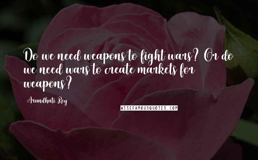 Arundhati Roy Quotes: Do we need weapons to fight wars? Or do we need wars to create markets for weapons?