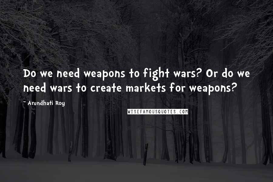 Arundhati Roy Quotes: Do we need weapons to fight wars? Or do we need wars to create markets for weapons?