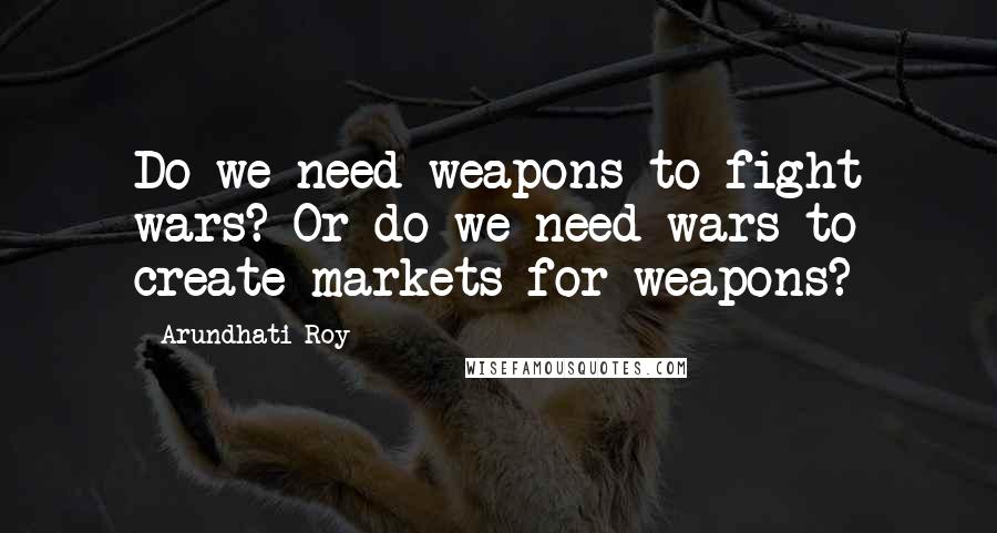 Arundhati Roy Quotes: Do we need weapons to fight wars? Or do we need wars to create markets for weapons?