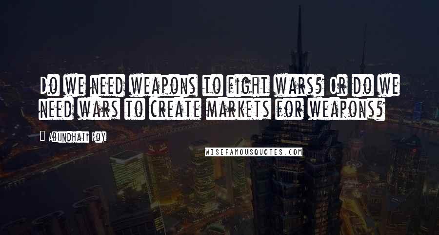 Arundhati Roy Quotes: Do we need weapons to fight wars? Or do we need wars to create markets for weapons?