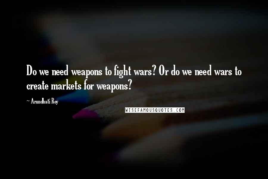 Arundhati Roy Quotes: Do we need weapons to fight wars? Or do we need wars to create markets for weapons?