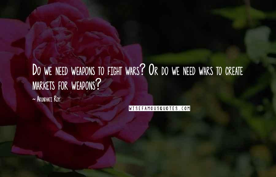 Arundhati Roy Quotes: Do we need weapons to fight wars? Or do we need wars to create markets for weapons?