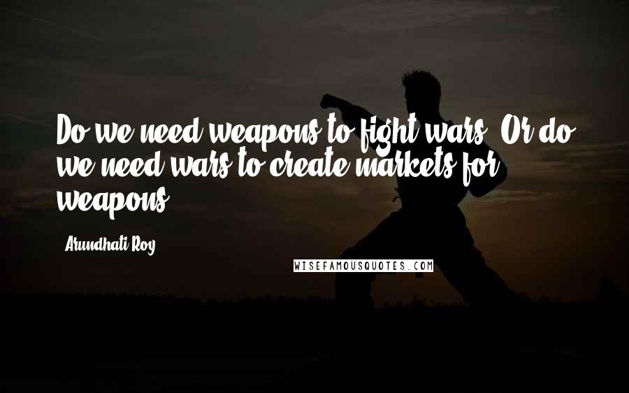 Arundhati Roy Quotes: Do we need weapons to fight wars? Or do we need wars to create markets for weapons?