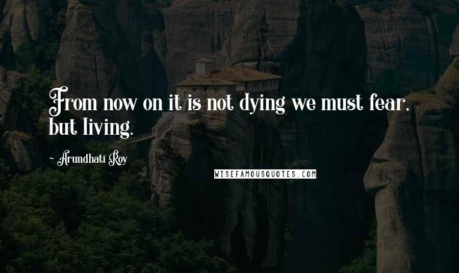 Arundhati Roy Quotes: From now on it is not dying we must fear, but living.