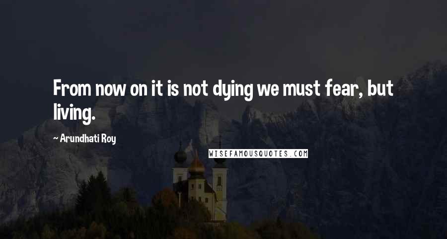 Arundhati Roy Quotes: From now on it is not dying we must fear, but living.