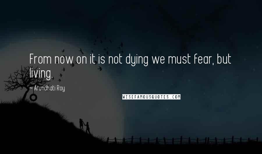 Arundhati Roy Quotes: From now on it is not dying we must fear, but living.