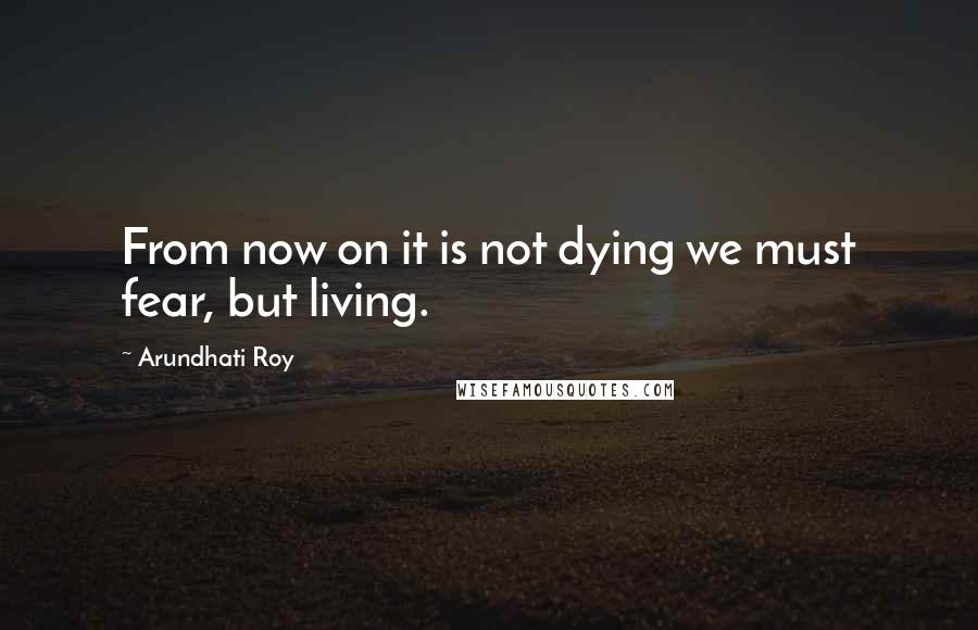 Arundhati Roy Quotes: From now on it is not dying we must fear, but living.