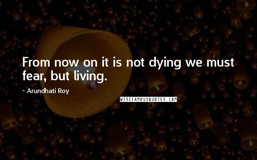 Arundhati Roy Quotes: From now on it is not dying we must fear, but living.