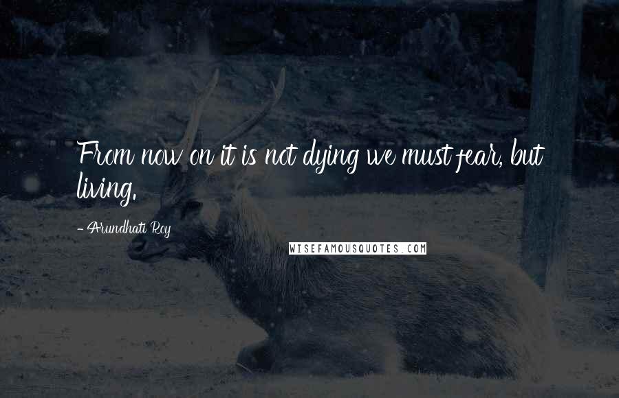 Arundhati Roy Quotes: From now on it is not dying we must fear, but living.