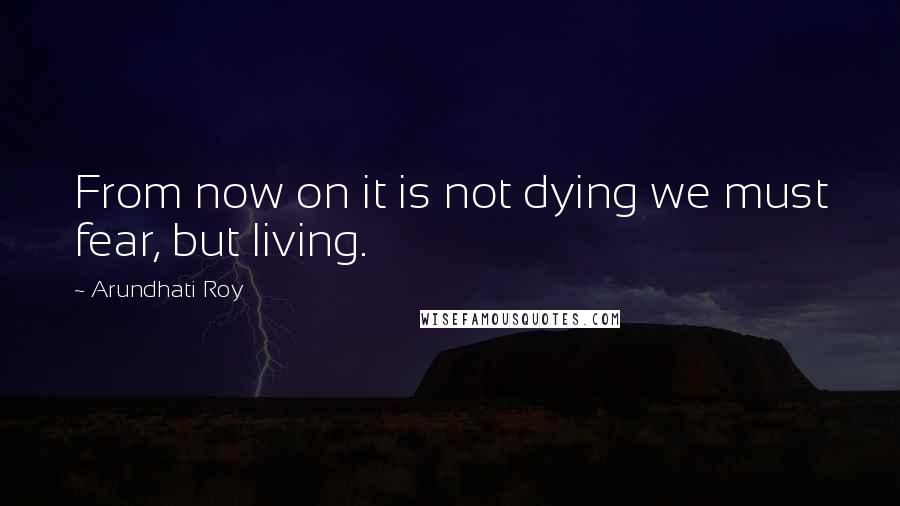 Arundhati Roy Quotes: From now on it is not dying we must fear, but living.