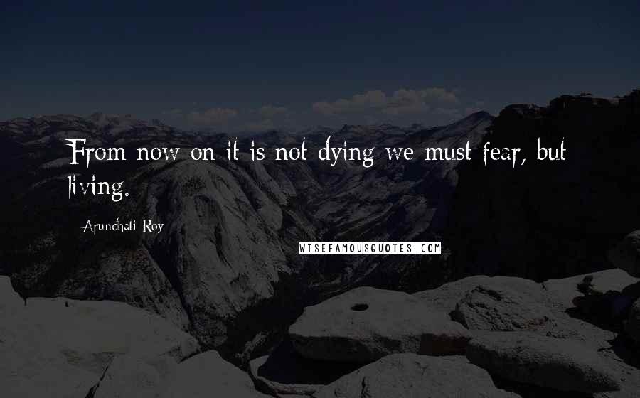 Arundhati Roy Quotes: From now on it is not dying we must fear, but living.