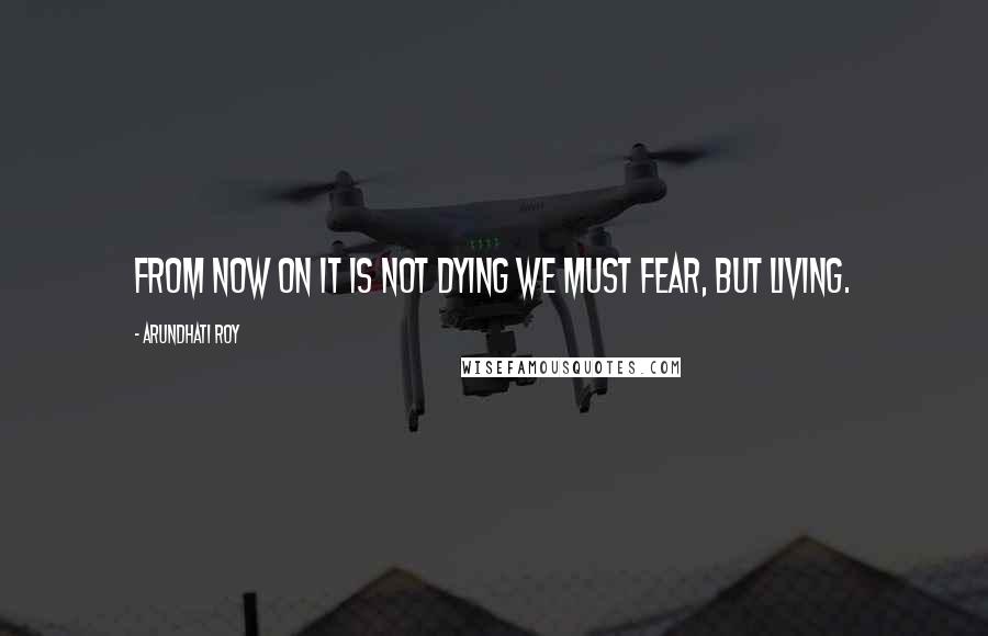Arundhati Roy Quotes: From now on it is not dying we must fear, but living.