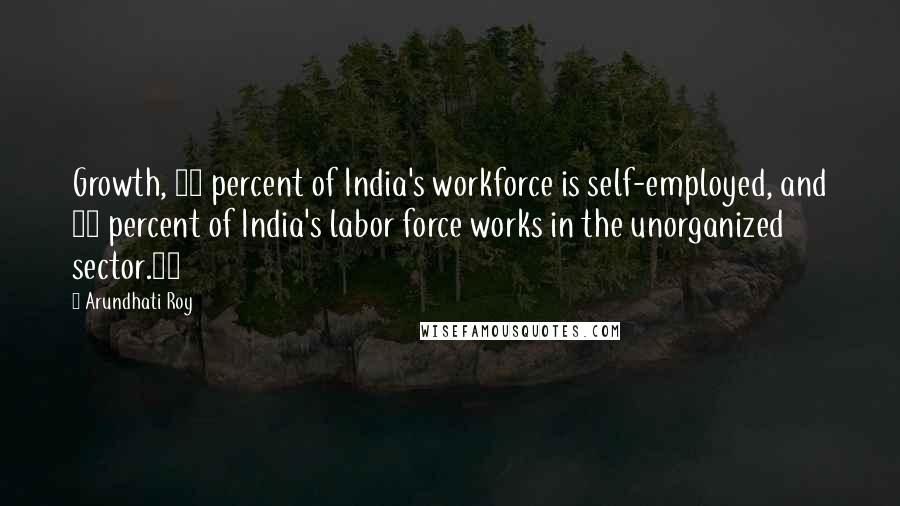 Arundhati Roy Quotes: Growth, 60 percent of India's workforce is self-employed, and 90 percent of India's labor force works in the unorganized sector.11