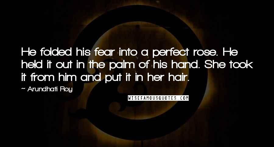 Arundhati Roy Quotes: He folded his fear into a perfect rose. He held it out in the palm of his hand. She took it from him and put it in her hair.