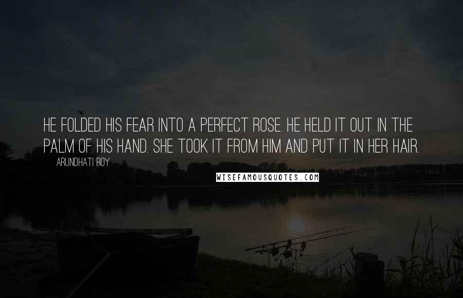 Arundhati Roy Quotes: He folded his fear into a perfect rose. He held it out in the palm of his hand. She took it from him and put it in her hair.