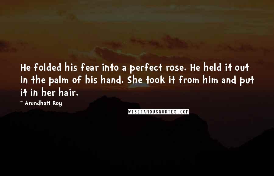 Arundhati Roy Quotes: He folded his fear into a perfect rose. He held it out in the palm of his hand. She took it from him and put it in her hair.