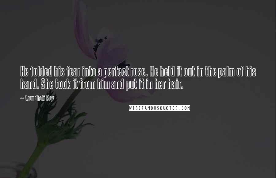 Arundhati Roy Quotes: He folded his fear into a perfect rose. He held it out in the palm of his hand. She took it from him and put it in her hair.