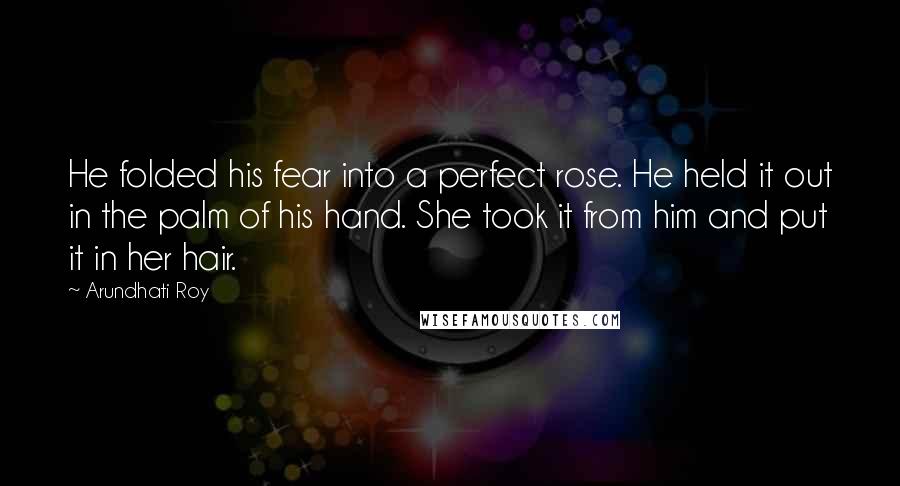 Arundhati Roy Quotes: He folded his fear into a perfect rose. He held it out in the palm of his hand. She took it from him and put it in her hair.