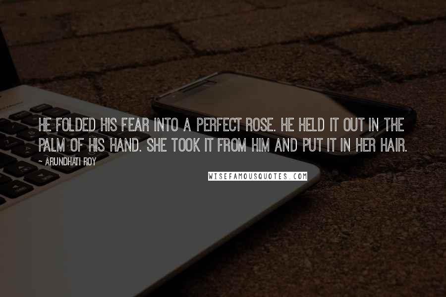 Arundhati Roy Quotes: He folded his fear into a perfect rose. He held it out in the palm of his hand. She took it from him and put it in her hair.