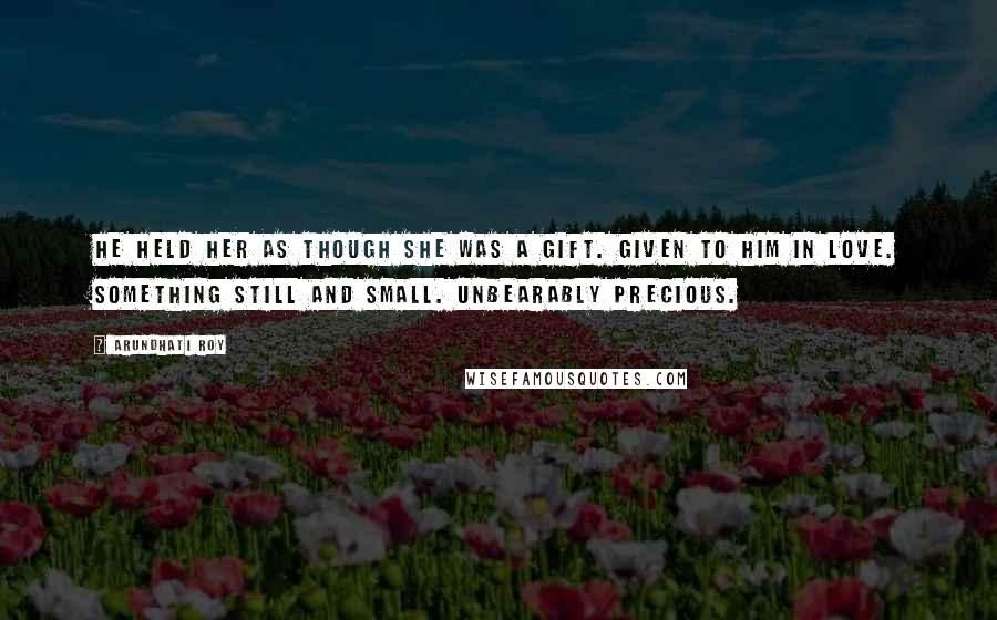 Arundhati Roy Quotes: He held her as though she was a gift. Given to him in love. Something still and small. Unbearably precious.