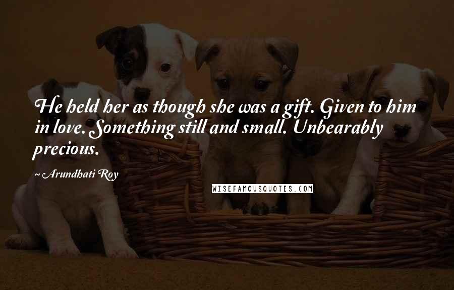 Arundhati Roy Quotes: He held her as though she was a gift. Given to him in love. Something still and small. Unbearably precious.
