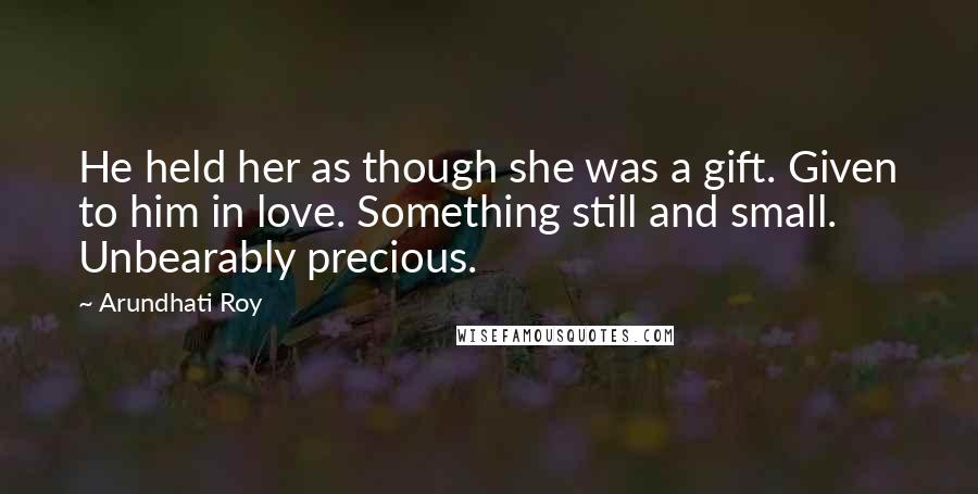 Arundhati Roy Quotes: He held her as though she was a gift. Given to him in love. Something still and small. Unbearably precious.