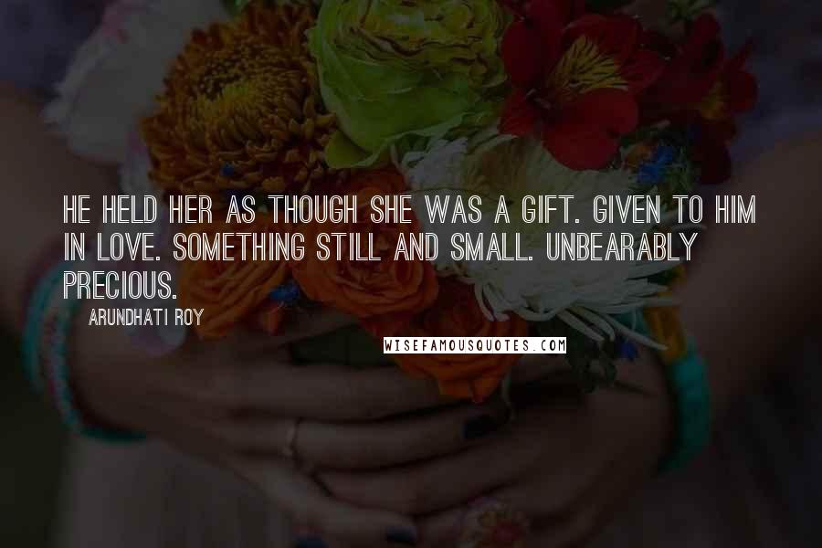 Arundhati Roy Quotes: He held her as though she was a gift. Given to him in love. Something still and small. Unbearably precious.