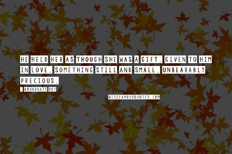 Arundhati Roy Quotes: He held her as though she was a gift. Given to him in love. Something still and small. Unbearably precious.
