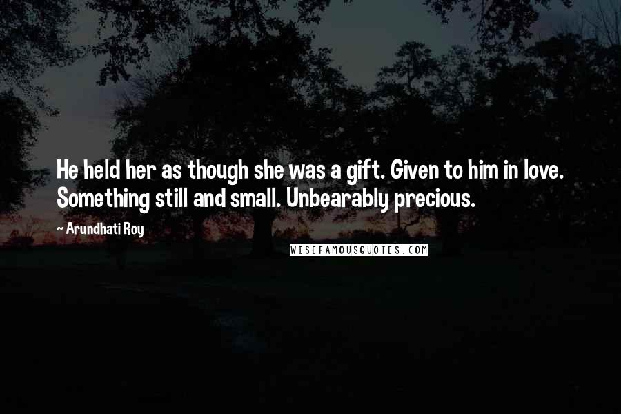 Arundhati Roy Quotes: He held her as though she was a gift. Given to him in love. Something still and small. Unbearably precious.