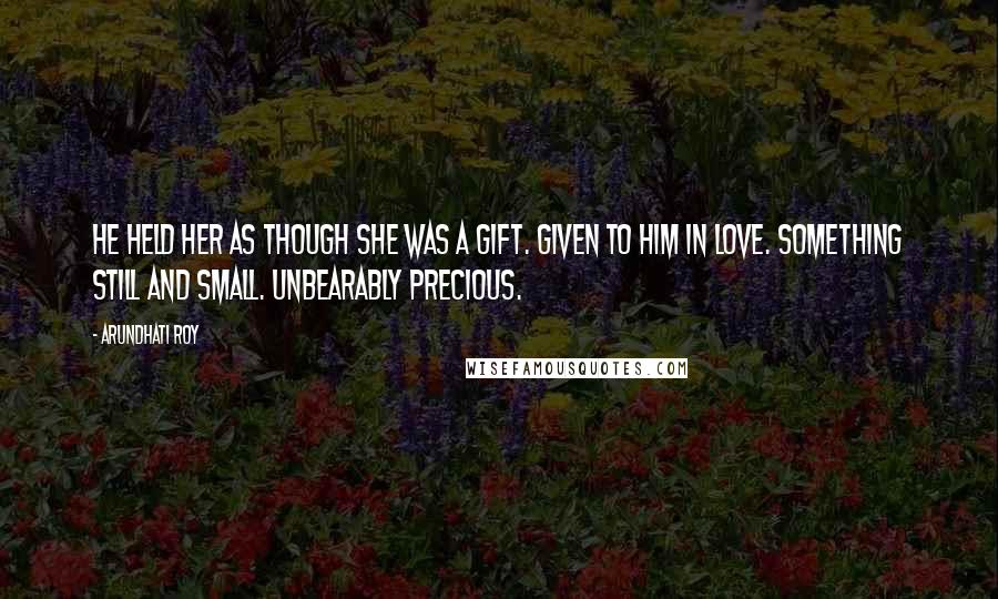 Arundhati Roy Quotes: He held her as though she was a gift. Given to him in love. Something still and small. Unbearably precious.