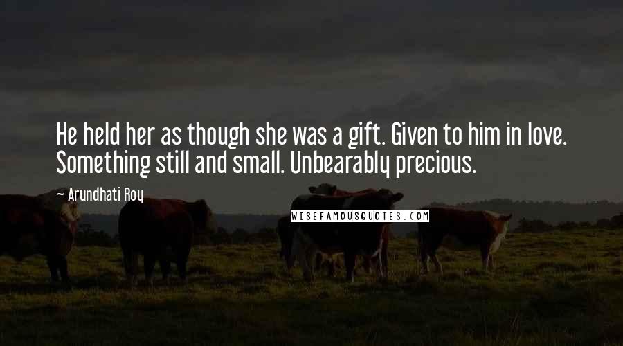 Arundhati Roy Quotes: He held her as though she was a gift. Given to him in love. Something still and small. Unbearably precious.